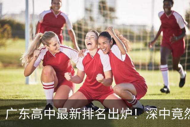 广东高中最新排名出炉！深中竟然不是省内第一，佛山这所名校让广州家长集体沉默